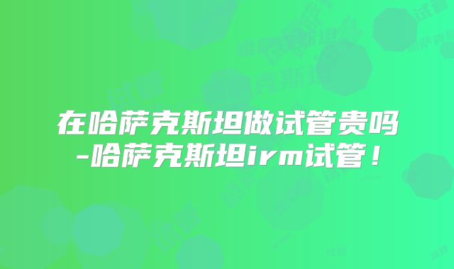 在哈萨克斯坦做试管贵吗-哈萨克斯坦irm试管！