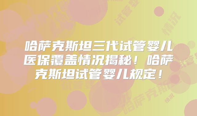 哈萨克斯坦三代试管婴儿医保覆盖情况揭秘！哈萨克斯坦试管婴儿规定！