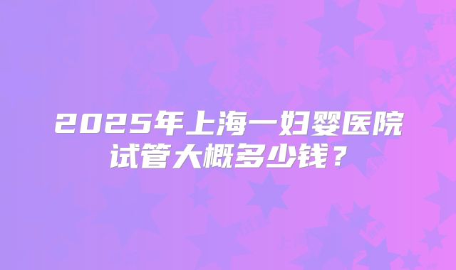 2025年上海一妇婴医院试管大概多少钱？