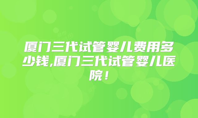 厦门三代试管婴儿费用多少钱,厦门三代试管婴儿医院！