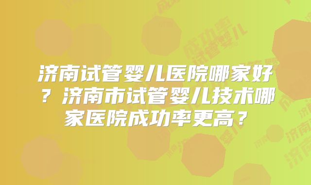济南试管婴儿医院哪家好？济南市试管婴儿技术哪家医院成功率更高？