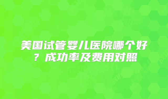 美国试管婴儿医院哪个好？成功率及费用对照