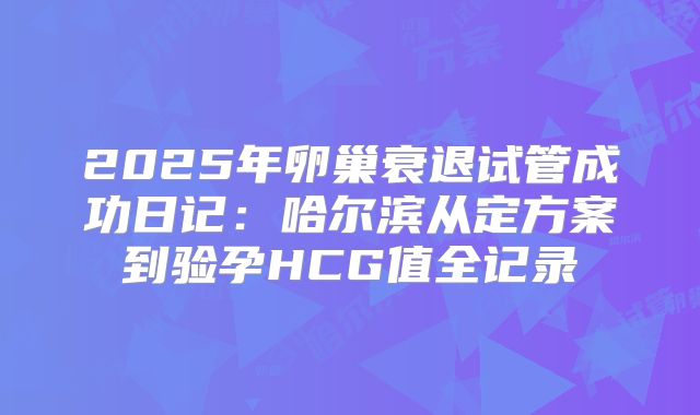 2025年卵巢衰退试管成功日记：哈尔滨从定方案到验孕HCG值全记录