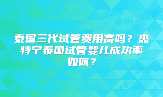 泰国三代试管费用高吗？杰特宁泰国试管婴儿成功率如何？