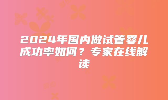 2024年国内做试管婴儿成功率如何？专家在线解读