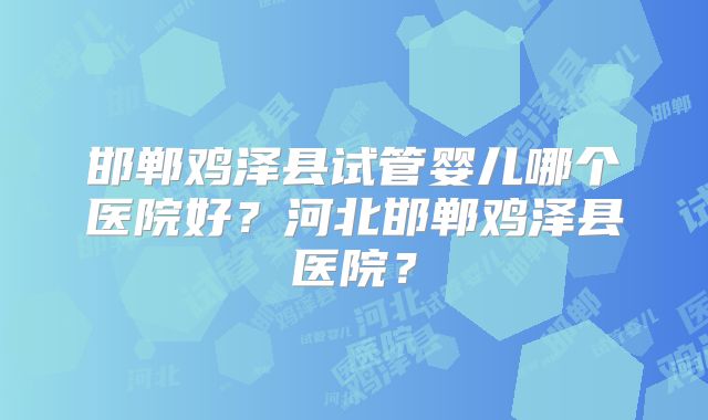 邯郸鸡泽县试管婴儿哪个医院好？河北邯郸鸡泽县医院？