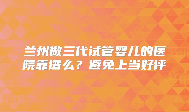 兰州做三代试管婴儿的医院靠谱么?避免上当好评