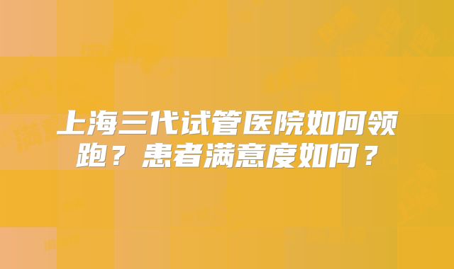 上海三代试管医院如何领跑？患者满意度如何？