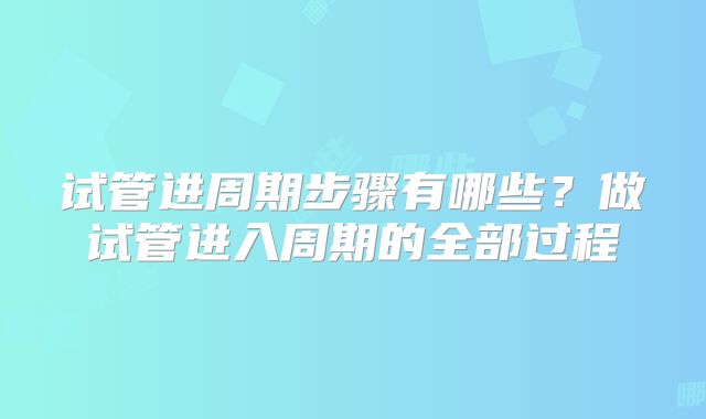 试管进周期步骤有哪些?做试管进入周期的全部过程