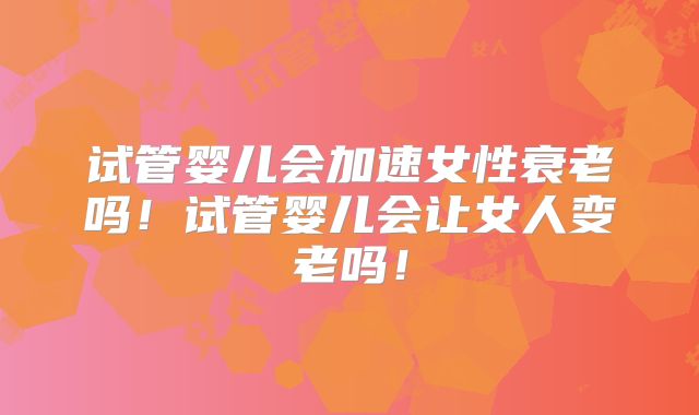试管婴儿会加速女性衰老吗！试管婴儿会让女人变老吗！