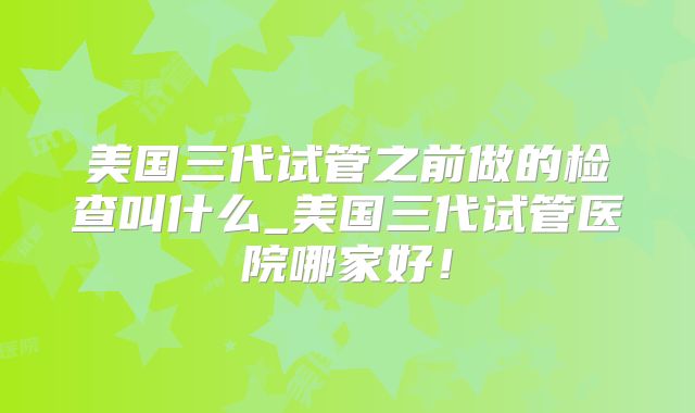 美国三代试管之前做的检查叫什么_美国三代试管医院哪家好！
