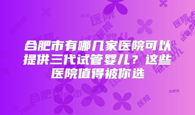 合肥市有哪几家医院可以提供三代试管婴儿？这些医院值得被你选