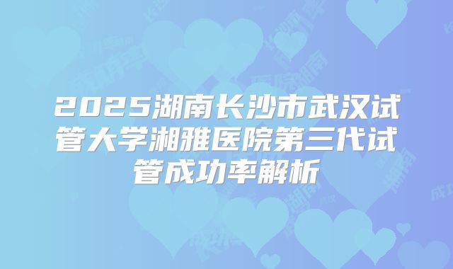 2025湖南长沙市武汉试管大学湘雅医院第三代试管成功率解析