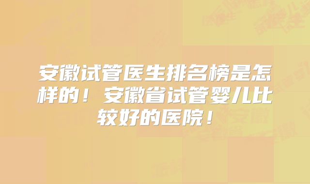 安徽试管医生排名榜是怎样的！安徽省试管婴儿比较好的医院！