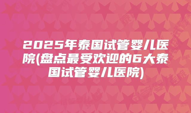 2025年泰国试管婴儿医院(盘点最受欢迎的6大泰国试管婴儿医院)