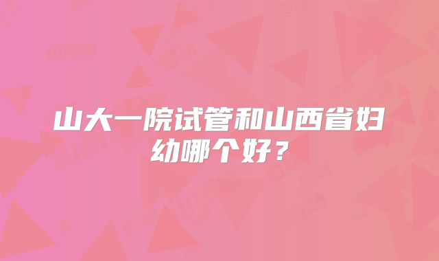 山大一院试管和山西省妇幼哪个好？