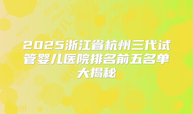 2025浙江省杭州三代试管婴儿医院排名前五名单大揭秘