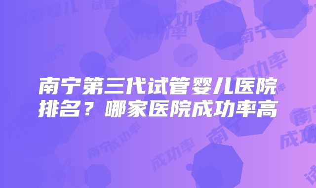 南宁第三代试管婴儿医院排名?哪家医院成功率高