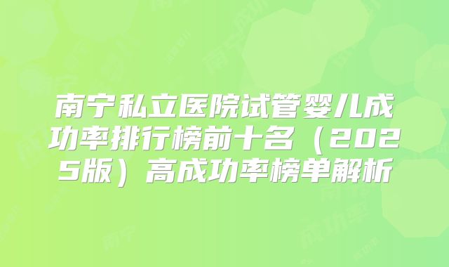 南宁私立医院试管婴儿成功率排行榜前十名（2025版）高成功率榜单解析