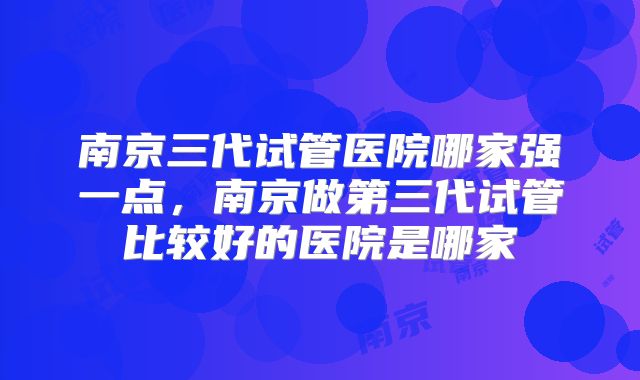 南京三代试管医院哪家强一点，南京做第三代试管比较好的医院是哪家