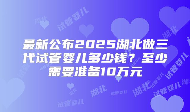 最新公布2025湖北做三代试管婴儿多少钱？至少需要准备10万元