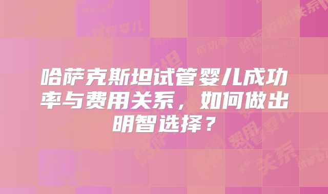 哈萨克斯坦试管婴儿成功率与费用关系，如何做出明智选择？