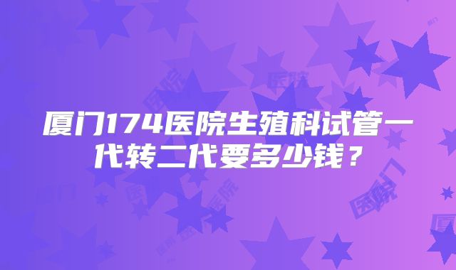 厦门174医院生殖科试管一代转二代要多少钱?