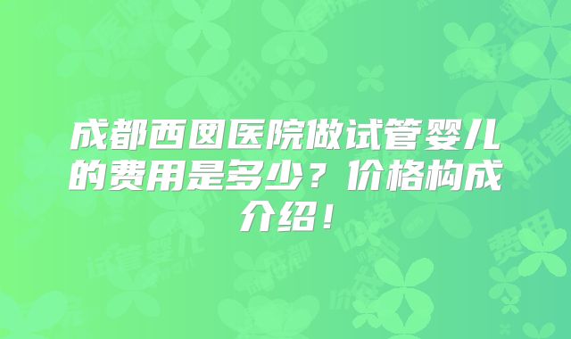 成都西囡医院做试管婴儿的费用是多少?价格构成介绍!
