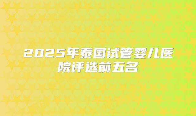 2025年泰国试管婴儿医院评选前五名