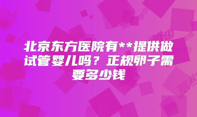 北京东方医院有**提供做试管婴儿吗？正规卵子需要多少钱