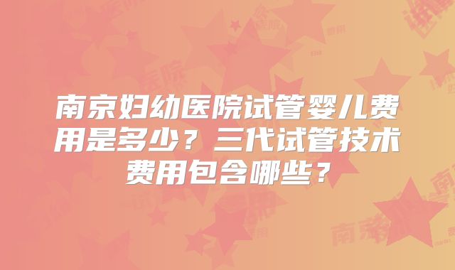 南京妇幼医院试管婴儿费用是多少？三代试管技术费用包含哪些？