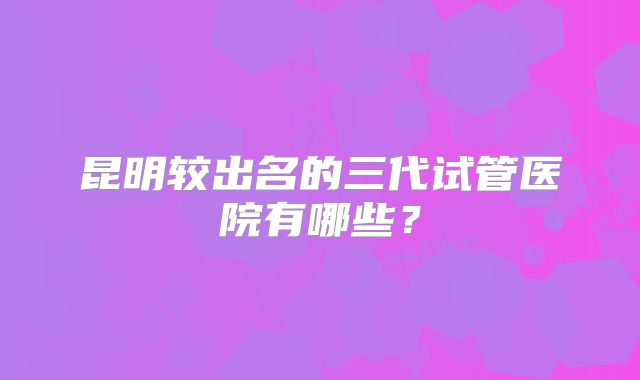 昆明较出名的三代试管医院有哪些？