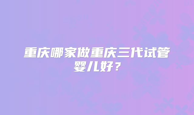 重庆哪家做重庆三代试管婴儿好？