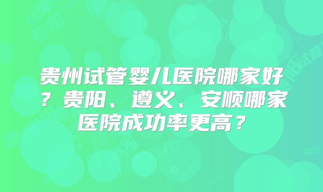贵州试管婴儿医院哪家好？贵阳、遵义、安顺哪家医院成功率更高？
