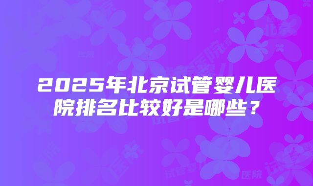 2025年北京试管婴儿医院排名比较好是哪些？