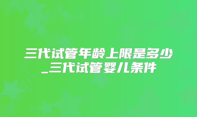 三代试管年龄上限是多少_三代试管婴儿条件