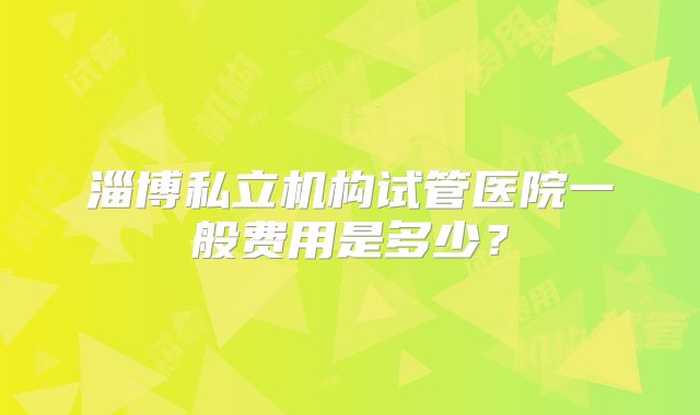 淄博私立机构试管医院一般费用是多少？