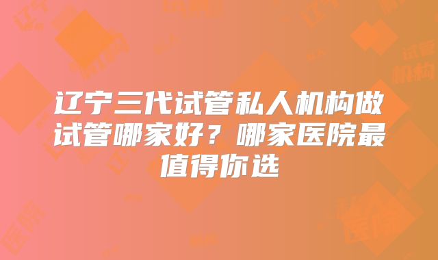 辽宁三代试管私人机构做试管哪家好？哪家医院最值得你选