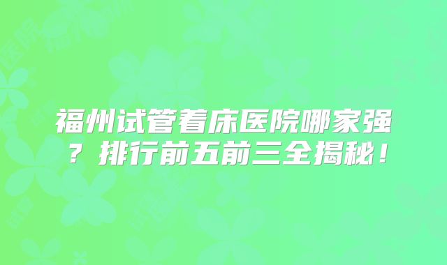 福州试管着床医院哪家强？排行前五前三全揭秘！
