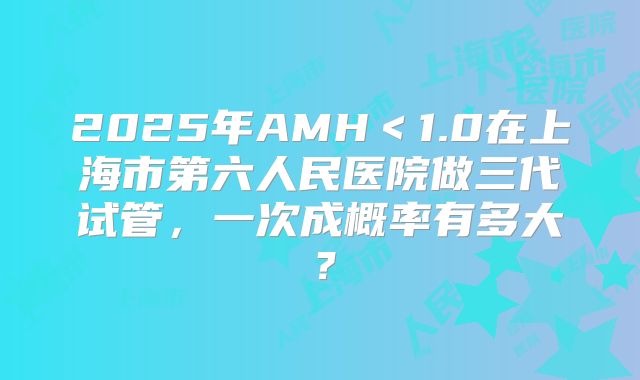 2025年AMH＜1.0在上海市第六人民医院做三代试管，一次成概率有多大？