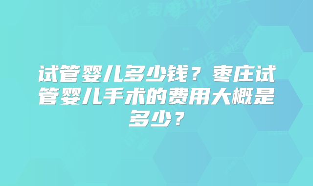 试管婴儿多少钱？枣庄试管婴儿手术的费用大概是多少？
