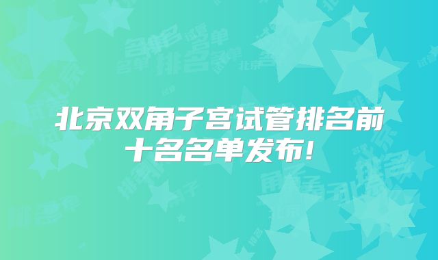 北京双角子宫试管排名前十名名单发布!