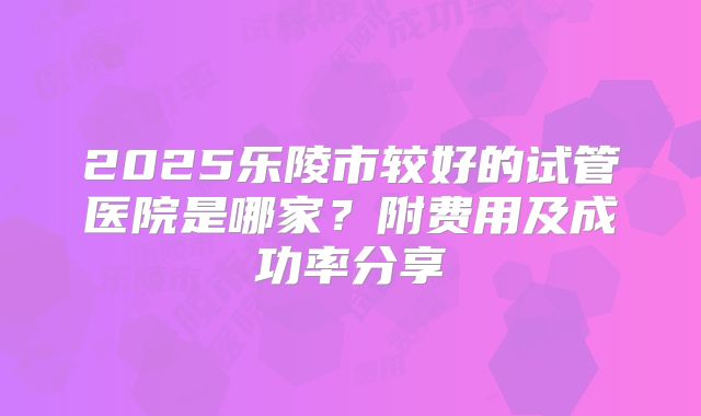 2025乐陵市较好的试管医院是哪家？附费用及成功率分享