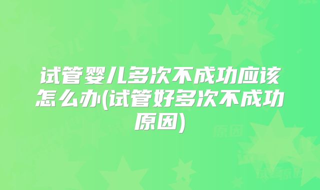 试管婴儿多次不成功应该怎么办(试管好多次不成功原因)
