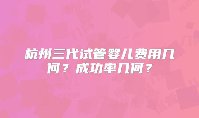 杭州三代试管婴儿费用几何?成功率几何?