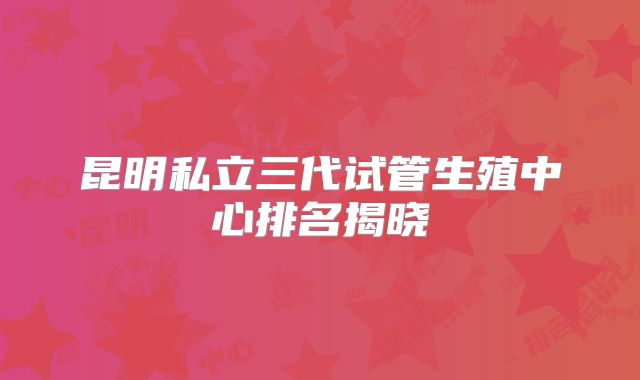 昆明私立三代试管生殖中心排名揭晓