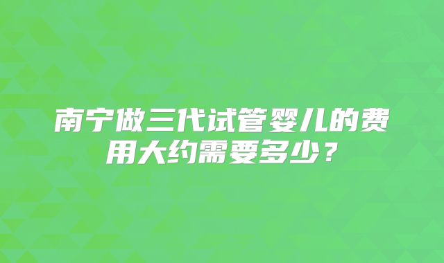 南宁做三代试管婴儿的费用大约需要多少?