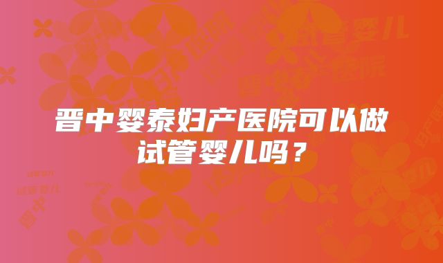 晋中婴泰妇产医院可以做试管婴儿吗？