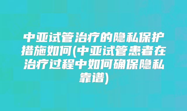 中亚试管治疗的隐私保护措施如何(中亚试管患者在治疗过程中如何确保隐私靠谱)