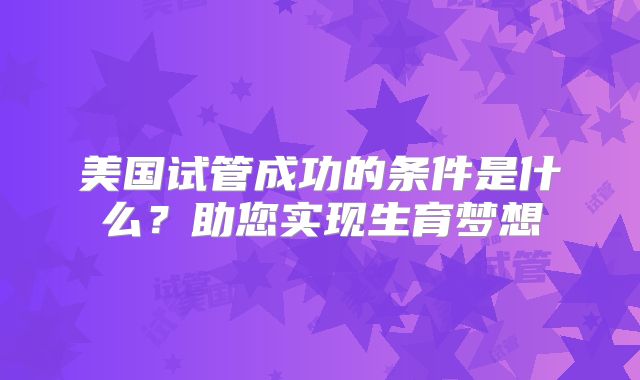 美国试管成功的条件是什么？助您实现生育梦想